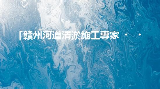 「贛州河道清淤施工專家，高效解決清淤難題！」